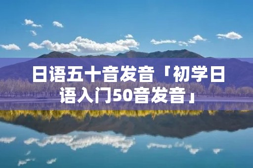 日语五十音发音「初学日语入门50音发音」 日语五十音发音「初学日语入门50音发音」
