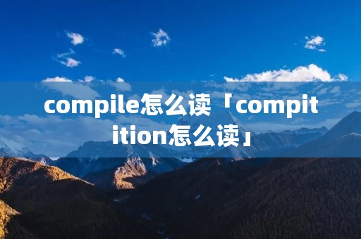 compile怎么读「compitition怎么读」 compile怎么读「compitition怎么读」