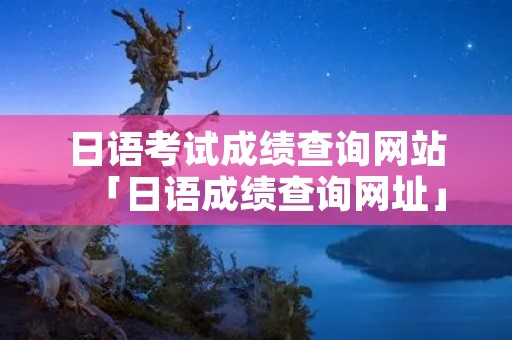 日语考试成绩查询网站「日语成绩查询网址」