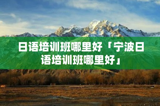 日语培训班哪里好「宁波日语培训班哪里好」