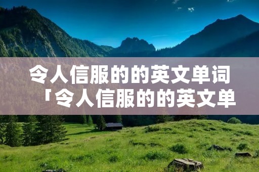令人信服的的英文单词「令人信服的的英文单词是什么」 令人信服的的英文单词「令人信服的的英文单词是什么」