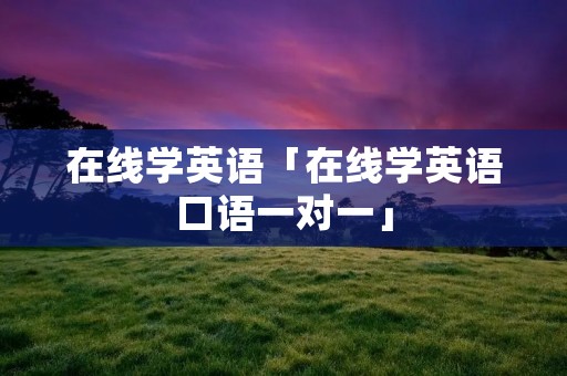 在线学英语「在线学英语口语一对一」 在线学英语「在线学英语口语一对一」