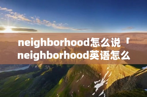 neighborhood怎么说「neighborhood英语怎么读音」 neighborhood怎么说「neighborhood英语怎么读音」