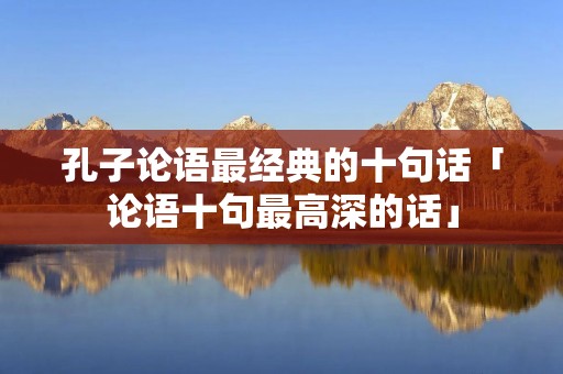 孔子论语最经典的十句话「论语十句最高深的话」 孔子论语最经典的十句话「论语十句最高深的话」