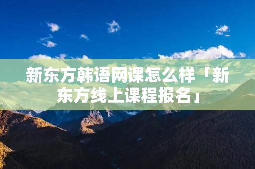 新东方韩语网课怎么样「新东方线上课程报名」