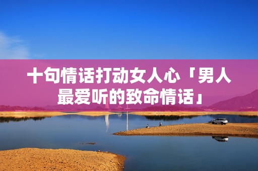 十句情话打动女人心「男人最爱听的致命情话」