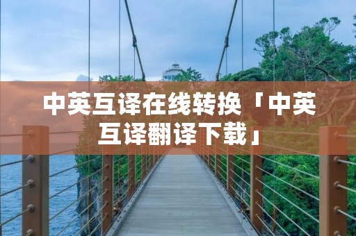 中英互译在线转换「中英互译翻译下载」 中英互译在线转换「中英互译翻译下载」