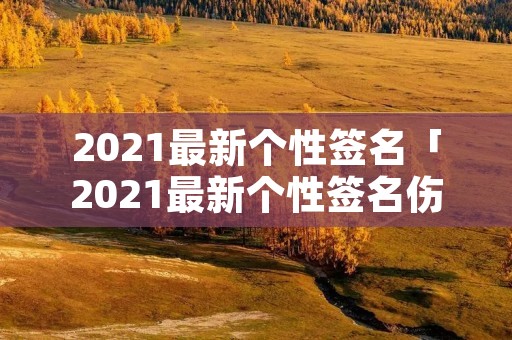2021最新个性签名「2021最新个性签名伤感」