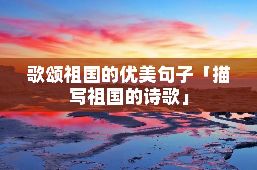 歌颂祖国的优美句子「描写祖国的诗歌」