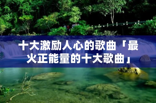 十大激励人心的歌曲「最火正能量的十大歌曲」