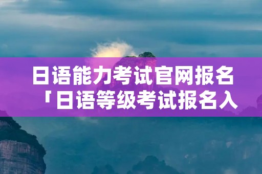 日语能力考试官网报名「日语等级考试报名入口」