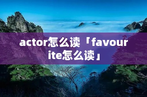 actor怎么读「favourite怎么读」