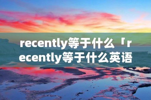 recently等于什么「recently等于什么英语单词」