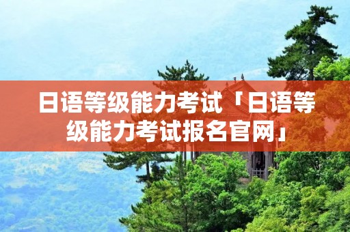 日语等级能力考试「日语等级能力考试报名官网」