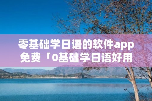 零基础学日语的软件app免费「0基础学日语好用的app」 零基础学日语的软件app免费「0基础学日语好用的app」