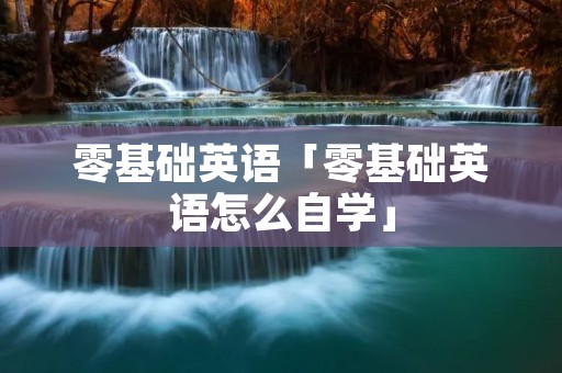 零基础英语「零基础英语怎么自学」