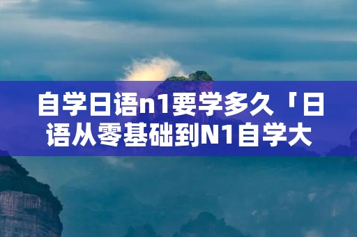 自学日语n1要学多久「日语从零基础到N1自学大概要多久」