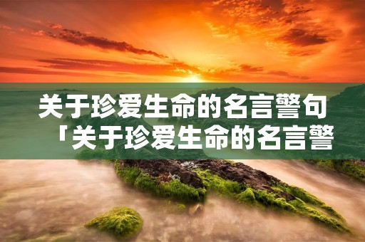 关于珍爱生命的名言警句「关于珍爱生命的名言警句中国」