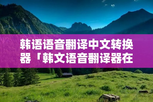 韩语语音翻译中文转换器「韩文语音翻译器在线翻译」