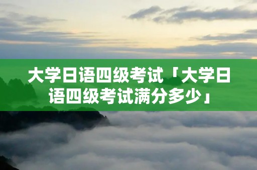 大学日语四级考试「大学日语四级考试满分多少」
