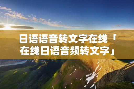日语语音转文字在线「在线日语音频转文字」 日语语音转文字在线「在线日语音频转文字」