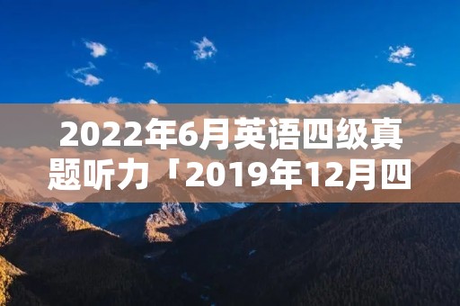 2022年6月英语四级真题听力「2019年12月四级真题第一套听力」