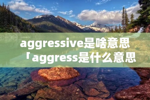 aggressive是啥意思「aggress是什么意思」 aggressive是啥意思「aggress是什么意思」
