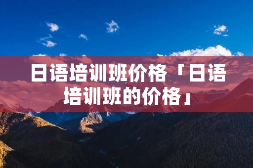 日语培训班价格「日语培训班的价格」