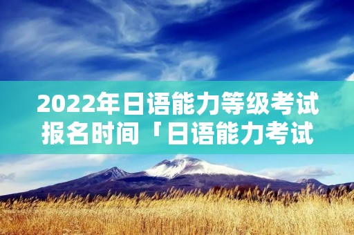 2022年日语能力等级考试报名时间「日语能力考试2021报名时间」