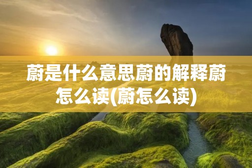 蔚是什么意思蔚的解释蔚怎么读(蔚怎么读)