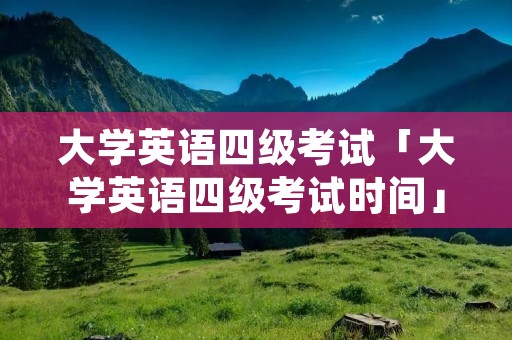 大学英语四级考试「大学英语四级考试时间」