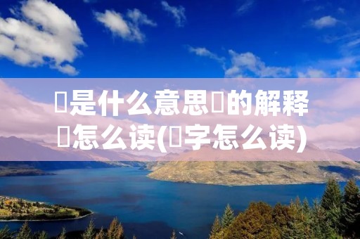 堃是什么意思堃的解释堃怎么读(堃字怎么读)
