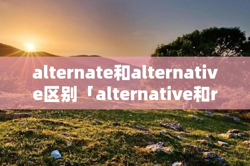 alternate和alternative区别「alternative和replace区别」