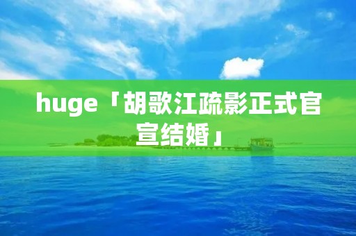 huge「胡歌江疏影正式官宣结婚」