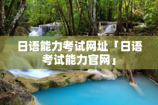 日语能力考试网址「日语考试能力官网」 日语能力考试网址「日语考试能力官网」