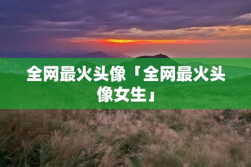 全网最火头像「全网最火头像女生」