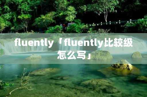 fluently「fluently比较级怎么写」