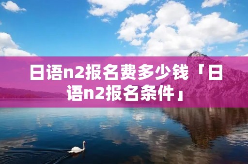 日语n2报名费多少钱「日语n2报名条件」