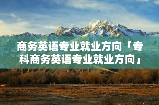 商务英语专业就业方向「专科商务英语专业就业方向」