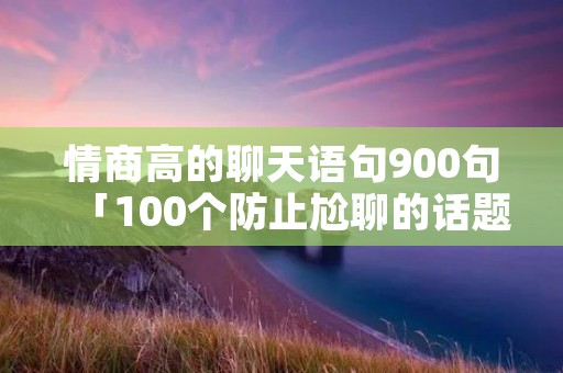 情商高的聊天语句900句「100个防止尬聊的话题」