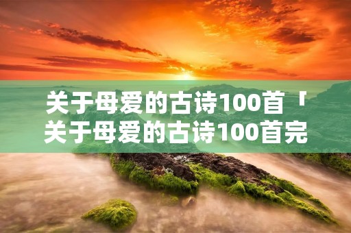关于母爱的古诗100首「关于母爱的古诗100首完整版」 关于母爱的古诗100首「关于母爱的古诗100首完整版」
