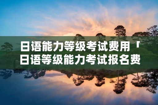 日语能力等级考试费用「日语等级能力考试报名费」 日语能力等级考试费用「日语等级能力考试报名费」