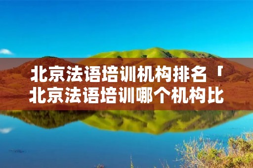 北京法语培训机构排名「北京法语培训哪个机构比较好」