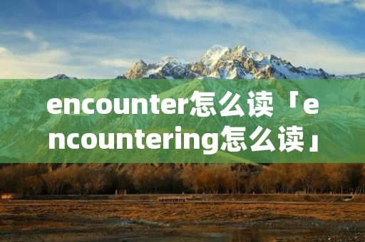 encounter怎么读「encountering怎么读」