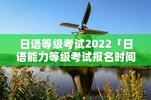 日语等级考试2022「日语能力等级考试报名时间」 日语等级考试2022「日语能力等级考试报名时间」