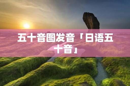 五十音图发音「日语五十音」 五十音图发音「日语五十音」