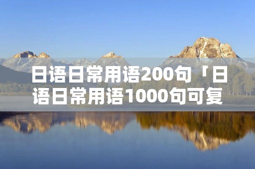 日语日常用语200句「日语日常用语1000句可**」 日语日常用语200句「日语日常用语1000句可**」