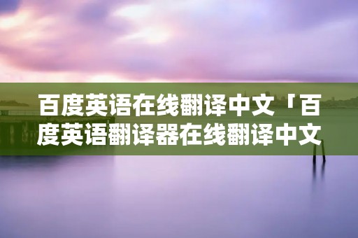 百度英语在线翻译中文「百度英语翻译器在线翻译中文」 百度英语在线翻译中文「百度英语翻译器在线翻译中文」