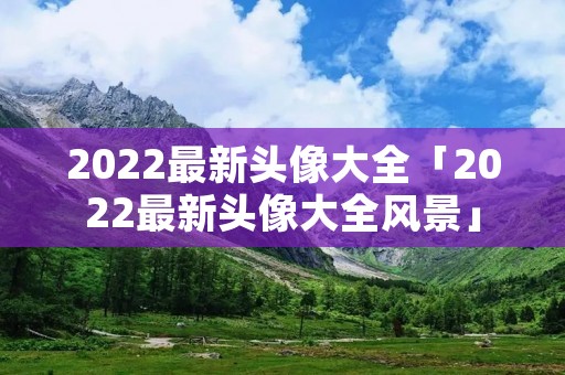 2022最新头像大全「2022最新头像大全风景」