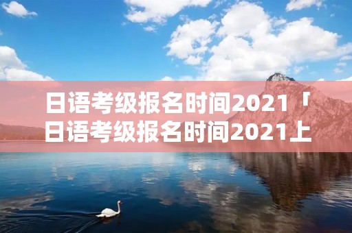 日语考级报名时间2021「日语考级报名时间2021上海」
